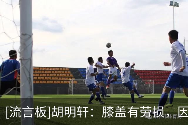 [流言板]胡明轩：膝盖有劳损，因为球队人员紧缺还是积极调动自己